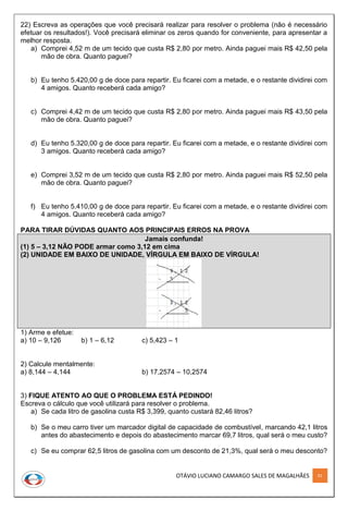 OTÁVIO LUCIANO CAMARGO SALES DE MAGALHÃES 91
22) Escreva as operações que você precisará realizar para resolver o problema (não é necessário
efetuar os resultados!). Você precisará eliminar os zeros quando for conveniente, para apresentar a
melhor resposta.
a) Comprei 4,52 m de um tecido que custa R$ 2,80 por metro. Ainda paguei mais R$ 42,50 pela
mão de obra. Quanto paguei?
b) Eu tenho 5.420,00 g de doce para repartir. Eu ficarei com a metade, e o restante dividirei com
4 amigos. Quanto receberá cada amigo?
c) Comprei 4,42 m de um tecido que custa R$ 2,80 por metro. Ainda paguei mais R$ 43,50 pela
mão de obra. Quanto paguei?
d) Eu tenho 5.320,00 g de doce para repartir. Eu ficarei com a metade, e o restante dividirei com
3 amigos. Quanto receberá cada amigo?
e) Comprei 3,52 m de um tecido que custa R$ 2,80 por metro. Ainda paguei mais R$ 52,50 pela
mão de obra. Quanto paguei?
f) Eu tenho 5.410,00 g de doce para repartir. Eu ficarei com a metade, e o restante dividirei com
4 amigos. Quanto receberá cada amigo?
PARA TIRAR DÚVIDAS QUANTO AOS PRINCIPAIS ERROS NA PROVA
Jamais confunda!
(1) 5 – 3,12 NÃO PODE armar como 3,12 em cima
(2) UNIDADE EM BAIXO DE UNIDADE, VÍRGULA EM BAIXO DE VÍRGULA!
1) Arme e efetue:
a) 10 – 9,126 b) 1 – 6,12 c) 5,423 – 1
2) Calcule mentalmente:
a) 8,144 – 4,144 b) 17,2574 – 10,2574
3) FIQUE ATENTO AO QUE O PROBLEMA ESTÁ PEDINDO!
Escreva o cálculo que você utilizará para resolver o problema.
a) Se cada litro de gasolina custa R$ 3,399, quanto custará 82,46 litros?
b) Se o meu carro tiver um marcador digital de capacidade de combustível, marcando 42,1 litros
antes do abastecimento e depois do abastecimento marcar 69,7 litros, qual será o meu custo?
c) Se eu comprar 62,5 litros de gasolina com um desconto de 21,3%, qual será o meu desconto?
 