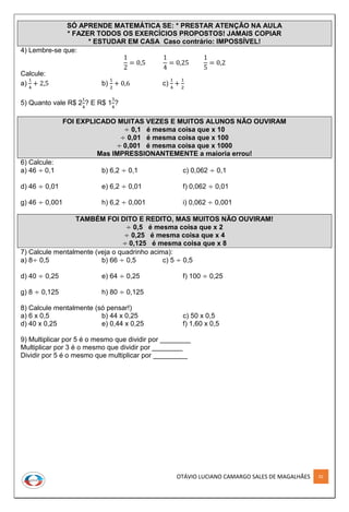 OTÁVIO LUCIANO CAMARGO SALES DE MAGALHÃES 92
SÓ APRENDE MATEMÁTICA SE: * PRESTAR ATENÇÃO NA AULA
* FAZER TODOS OS EXERCÍCIOS PROPOSTOS! JAMAIS COPIAR
* ESTUDAR EM CASA Caso contrário: IMPOSSÍVEL!
4) Lembre-se que:
1
2
= 0,5
1
4
= 0,25
1
5
= 0,2
Calcule:
a)
1
4
+ 2,5 b)
1
2
+ 0,6 c)
1
4
+
1
2
5) Quanto vale R$ 2
1
4
? E R$ 1
3
4
?
FOI EXPLICADO MUITAS VEZES E MUITOS ALUNOS NÃO OUVIRAM
÷ 0,1 é mesma coisa que x 10
÷ 0,01 é mesma coisa que x 100
÷ 0,001 é mesma coisa que x 1000
Mas IMPRESSIONANTEMENTE a maioria errou!
6) Calcule:
a) 46 ÷ 0,1 b) 6,2 ÷ 0,1 c) 0,062 ÷ 0,1
d) 46 ÷ 0,01 e) 6,2 ÷ 0,01 f) 0,062 ÷ 0,01
g) 46 ÷ 0,001 h) 6,2 ÷ 0,001 i) 0,062 ÷ 0,001
TAMBÉM FOI DITO E REDITO, MAS MUITOS NÃO OUVIRAM!
÷ 0,5 é mesma coisa que x 2
÷ 0,25 é mesma coisa que x 4
÷ 0,125 é mesma coisa que x 8
7) Calcule mentalmente (veja o quadrinho acima):
a) 8÷ 0,5 b) 66 ÷ 0,5 c) 5 ÷ 0,5
d) 40 ÷ 0,25 e) 64 ÷ 0,25 f) 100 ÷ 0,25
g) 8 ÷ 0,125 h) 80 ÷ 0,125
8) Calcule mentalmente (só pensar!)
a) 6 x 0,5 b) 44 x 0,25 c) 50 x 0,5
d) 40 x 0,25 e) 0,44 x 0,25 f) 1,60 x 0,5
9) Multiplicar por 5 é o mesmo que dividir por ________
Multiplicar por 3 é o mesmo que dividir por ________
Dividir por 5 é o mesmo que multiplicar por _________
 