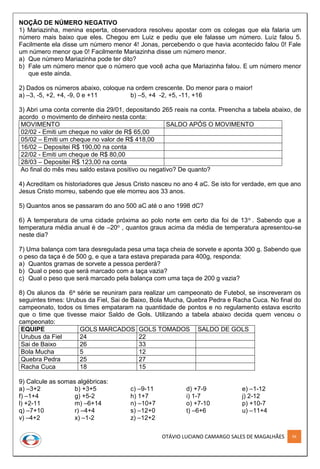OTÁVIO LUCIANO CAMARGO SALES DE MAGALHÃES 94
NOÇÃO DE NÚMERO NEGATIVO
1) Mariazinha, menina esperta, observadora resolveu apostar com os colegas que ela falaria um
número mais baixo que eles. Chegou em Luiz e pediu que ele falasse um número. Luiz falou 5.
Facilmente ela disse um número menor 4! Jonas, percebendo o que havia acontecido falou 0! Fale
um número menor que 0! Facilmente Mariazinha disse um número menor.
a) Que número Mariazinha pode ter dito?
b) Fale um número menor que o número que você acha que Mariazinha falou. E um número menor
que este ainda.
2) Dados os números abaixo, coloque na ordem crescente. Do menor para o maior!
a) –3, -5, +2, +4, -9, 0 e +11 b) –5, +4 -2, +5, -11, +16
3) Abri uma conta corrente dia 29/01, depositando 265 reais na conta. Preencha a tabela abaixo, de
acordo o movimento de dinheiro nesta conta:
MOVIMENTO SALDO APÓS O MOVIMENTO
02/02 - Emiti um cheque no valor de R$ 65,00
05/02 – Emiti um cheque no valor de R$ 418,00
16/02 – Depositei R$ 190,00 na conta
22/02 - Emiti um cheque de R$ 80,00
28/03 – Depositei R$ 123,00 na conta
Ao final do mês meu saldo estava positivo ou negativo? De quanto?
4) Acreditam os historiadores que Jesus Cristo nasceu no ano 4 aC. Se isto for verdade, em que ano
Jesus Cristo morreu, sabendo que ele morreu aos 33 anos.
5) Quantos anos se passaram do ano 500 aC até o ano 1998 dC?
6) A temperatura de uma cidade próxima ao polo norte em certo dia foi de 13o . Sabendo que a
temperatura média anual é de –20o , quantos graus acima da média de temperatura apresentou-se
neste dia?
7) Uma balança com tara desregulada pesa uma taça cheia de sorvete e aponta 300 g. Sabendo que
o peso da taça é de 500 g, e que a tara estava preparada para 400g, responda:
a) Quantos gramas de sorvete a pessoa perderá?
b) Qual o peso que será marcado com a taça vazia?
c) Qual o peso que será marcado pela balança com uma taça de 200 g vazia?
8) Os alunos da 6a série se reuniram para realizar um campeonato de Futebol, se inscreveram os
seguintes times: Urubus da Fiel, Sai de Baixo, Bola Mucha, Quebra Pedra e Racha Cuca. No final do
campeonato, todos os times empataram na quantidade de pontos e no regulamento estava escrito
que o time que tivesse maior Saldo de Gols. Utilizando a tabela abaixo decida quem venceu o
campeonato:
EQUIPE GOLS MARCADOS GOLS TOMADOS SALDO DE GOLS
Urubus da Fiel 24 22
Sai de Baixo 26 33
Bola Mucha 5 12
Quebra Pedra 25 27
Racha Cuca 18 15
9) Calcule as somas algébricas:
a) –3+2 b) +3+5 c) –9-11 d) +7-9 e) –1-12
f) –1+4 g) +5-2 h) 1+7 i) 1-7 j) 2-12
l) +2-11 m) –6+14 n) –10+7 o) +7-10 p) +10-7
q) –7+10 r) –4+4 s) –12+0 t) –6+6 u) –11+4
v) –4+2 x) –1-2 z) –12+2
 