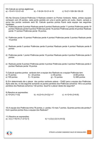 OTÁVIO LUCIANO CAMARGO SALES DE MAGALHÃES 95
54) Calcule as somas algébricas:
a) –15+41+12+21-43 b) –7-8+24-10+31-4-19 c) 19-21+100+36-100-35
55) Na Gincana Cultural Potências X Radicais existem os Pontos Variáveis. Neles, ambas equipes
começam com 25 pontos, cada ponto perdido em uma é ponto ganho em outra. Assim, sempre a
soma dos pontos variáveis será 50. Calcule quantos pontos ficará cada equipe nas seguintes
hipóteses:
a) Potências perde 5 pontos/ Radicais perde 8 pontos/ Radicais perde 11 pontos/ Potências perde 19
pontos/ Radicais perde 8 pontos/ Potências perde 16 pontos/ Potências perde 24 pontos/ Radicais
perde 17 pontos/ Potências perde 18 pontos.
b) Potências perde 10 pontos/ Potências perde 4 pontos/ Potências perde 3 pontos/ Radicais perde
15 pontos
c) Radicais perde 5 pontos/ Potências perde 8 pontos/ Radicais perde 4 pontos/ Radicais perde 8
pontos
d) Potências perde 1 ponto/ Potências perde 10 pontos/ Radicais perde 4 pontos/ Potências perde 3
pontos
e) Radicais perde 9 pontos/ Potências perde 4 pontos/ Potências perde 3 pontos/ Potências perde 2
pontos/ Radicais perde 18 pontos
7) Calcule quantos pontos variáveis tem a equipe dos Radicais se a equipe Potências tem:
a) 15 pontos b) - 23 pontos c) 39 pontos d) 68 pontos
e) 100 pontos f) –12 pontos g) –14 pontos h) 385 pontos
8) Em determinado dia o placar dos pontos variáveis estava –12x62 para a equipe dos Potências.
Após este dia, no dia seguinte somando os pontos perdidos dos Potências achamos 145 e os pontos
perdidos dos Radicais achamos 132 pontos. Qual foi o placar deste dia seguinte?
9) Resolva as expressões:
a) 10+[-8-(-1+2)] b) –4-[-2+5-(-5+2)]-1+7 c) –4-12+9-(-2+6-8)
10) A equipe dos Potências tinha 78 pontos, e perdeu 10 mais 7 pontos. Quantos pontos ela perdeu?
Com quantos pontos ficou a equipe dos Radicais?
11) Resolva as expressões:
a) –3-[-(-1+6)+4-(-1-2+3)-1] b) 1-(-2)-[-(-2)-3-(-6+2)]
 