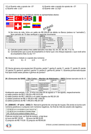 OTÁVIO LUCIANO CAMARGO SALES DE MAGALHÃES 96
12) a) Quanto vale o oposto de –3? b) Quanto vale o oposto do oposto de –3?
c) Quanto vale –(-3)? d) Quanto vale –[-(-3)]?
13- Identifique as figuras simétricas dentre as apresentadas abaixo:
14.No início do mês, tinha um saldo de R$ 250,00 de débito no Banco (estava no “vermelho”).
Num período de 15 dias verifiquei o seguinte movimento:
CRÉDITOS DÉBITOS
01 - Salário R$ 550,00 02 - Pagamento Água R$ 42,00
07 - Depósito R$ 155,00 02 - Pagamento Telefone R$ 152,00
11 - Empréstimo R$ 322,00 02 - IPTU – 1ª parcela de 12 R$ 15,00
15 - Restituição IR R$ 12,00 04 - Saque R$ 145,00
05 - Cheque compensado R$ 150,00
06 - Saque R$ 150,00
09 - Taxas bancárias R$ 35,00
14 - CPMF R$ 8,00
a) Calcule quanto estava meu saldo bancário nos dias: 02, 04, 05, 06, 09, 11 e 15.
b) Considerando que o juros de empréstimo é menor que o do cheque especial, o que você acha
do empréstimo feito no dia 11?
16. Determine o módulo e o oposto dos números:
a) 5 b) – 3 c) 0 d) +7
17. Numa gincana uma equipe tem 50 pontos, perde 7, ganha 5, perde 11, perde 17, perde 23, perde
19, ganha 15, ganha 5, ganha 2, ganha 13, perde 41, ganha 43, perde 11. Quantos pontos esta equipe
fica após todas estas perdas e ganhos de pontos?
20. (Concurso do SAAE – São Carlos – Aferidor de Hidrômetro – 2003) Extrato bancário do Sr. X
DATA DOC HISTÓRICO DÉBITOS
R$
VALORES
R$
03/08 - SALDO ANTERIOR 2.347,00 C
05/08 Cheque 452 COMPENSAÇÃO -550,00 D
06/08 Cheque 453 COMPENSAÇÃO -298,00 D
06/08 - SALDO ?
10/08 Cheque 454 COMPENSAÇÃO -1.700,00 D
11/08 - SALDO ?
Analisando esse extrato, o Sr. X tinha nos dias 06 de agosto e 11 de agosto, respectivamente:
a) saldo positivo de R$ 3.195,00 e R$ 5.615,00
b) saldo positivo de R$ 1.499,00 e um saldo negativo de R$ 201,00
c) saldos positivos de R$ 3.195,00 e R$ 1.495,00
d) saldos positivos de R$ 1.495,00 e R$ 201,00
21. (SIMAVE – 8ª série – 2002) Sr. Manoel é gerente de uma loja de roupas. Ele anota os lucros com
números positivos e o prejuízo com números negativos. Ao final do mês de outubro ele registrou:
Pode-se concluir que, ao final de outubro, a loja teve:
A) lucro de R$ 130,00 B) lucro de R$ 20,00
C) prejuízo de R$ 110,00 D) prejuízo de R$ 60,00
 