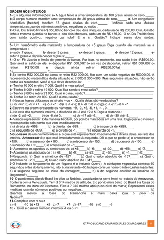 OTÁVIO LUCIANO CAMARGO SALES DE MAGALHÃES 97
ORDEM NOS INTEIROS
1- Eis algumas informações: a- A água ferve a uma temperatura de 100 graus acima de zero._____
b-O corpo humano mantém uma temperatura de 36 graus acima de zero._____ c- Um congelador
doméstico (freezer) mantém 18 graus abaixo de zero._____ Indique cada uma dessas
temperaturas,usando números positivos, negativos ou nulos .
2- O sr. Dis Traído tinha R$ 350,00 no banco e deu dois cheques, cada um de R$ 200,00. O sr. Gastão
tinha a mesma quantia no banco, e deu dois cheques, cada um de R$ 175,00. O sr. Dis Traído ficou
com saldo positivo, negativo ou nulo? E o sr. Gastão? Indique esses dois saldos:
___________________________
3- Um termômetro está marcando a temperatura de +5 graus Diga quanto ele marcará se a
temperatura :
a- subir 7 graus:_____ b- descer 5 graus:_____ c- descer 8 graus:_____ d- descer 12 graus:____ e-
subir 3 graus e depois descer 8 graus:_____ .
4- O sr. Fê Lizardo é irmão do gerente do banco. Por isso, no momento, seu saldo é de -R$500,00.
Qual será o saldo se ele: a- depositar R$1 000,00? b- em vez de depositar, retirar R$1 000,00? c-
retirar R$150,00 e depois ainda retirar R$250,00?a)___________________
b)___________________ c)__________________
5-Se tenho R$2 000,00 no banco e retiro R$2 300,00, fico com um saldo negativo de R$300,00. A
representação matemática desta situação é: 2 000-2 300=-300. Nas seguintes situações, não serão
dados os resultados; você é que deve descobrí-lo:
a- Tenho 10 000 e retiro 7 000. Qual é o meu saldo?_______________________________________
b- Tenho 8 000 e retiro 19 000. Qual fica sendo o meu saldo?_______________________________
c- Tenho 9 000 e retiro 23 000. Qual é o meu saldo?______________________________________
d- Tenho 0 e retiro 29 000. Qual é o meu saldo?_________________________________________
1- Nessas frases utilizamos os sinais > ou < . Quais delas são verdadeiras?
a) +5 <+7 b) -5 < +7 c) -5 < -7 d)+ 5 < -7 e) 0 > -8 f) 0 < -8 g) -8 < -7 h) -8 > -7
2-Escreva na ordem crescente os números: +9, -9, +5, -5, +1, -1 , 0. ________________________
3- Na reta dos números inteiros, a distância de -3 até +2 é 5. Diga a distância :
a) de -2 até +2._____ b) de -6 até 0. _____ c) de -17 até -9._____ d) de -30 até -2._____
4- Vamos representar Z da maneira habitual, por pontos marcados em uma reta. Diga qual é o número
representado pelo ponto que vem imediatamente :
a) à direita de +999.____ b) à direita de -999:_______ c) à esquerda de +999.____
d) à esquerda de -999._____ e) à direita de -1._____ f) à esquerda de -1._____
5-Sucessor de um número inteiro é o que está representado imediamente à direita deles, na reta dos
inteiros. Antecessor è o que está imediatamente à esquerda. Dê o que se pede: a) o antecessor de
+150:____ b) o susessor de +100:____ c) o antecessor de -150:_____ d) o sucessor de -100:_____e)
o sucessor de + 5:____ f) o antecessor de -7:_____
6- Apresente os opostos ou simétricos de: a) +5:____ b) -6:____ c) -30:____ d) +56:____ e) -7:____
7- Apresente os módulos de : a) +8:____ b) -9:____ c) -23:____ d) +88:_____ e) +1:____f) 0:_____
8-Responda: a) Qual o simétrico de -15?_____ b) Qual o valor absoluto de -15?_____ c) Qual o
simétrico de +20?_____ d) Qual o valor absoluto de +34?_____
9-O instante de lançamento de um foguete é o instante 0(zero). A contagem regressiva começa 60
segundos antes do lançamento, isto é, no instante -60.Indique com um número inteiro,estes instantes:
a) o segundo seguinte ao início da contagem:______ b) o do segundo anterior ao instante do
lançamento:______
10- O ponto mais alto do Brasil é o pico da Neblina. Localizado na serra Imeri no estado do Amazonas,
fronteira com a Venezuela, Tem 3 014 metros de altitude. E o ponto mais baixo do Brasil é a fossa do
Ramanche, no litoral do Nordeste. Fica a 7 370 metros abaixo do nível do mar.a) Represente essas
medidas usando números positivos ou negativos.________________ __________________ b)
Quantos metros a fossa do Ramanche é mais baixa que o pico da
Neblina?_________________________
11-Complete com < ou >
a) -8____-10 b) +13____+5 c) -7____+7 d) -17____-16 e) 0 ____-9
10 - Qual é o maior número inteiro o -4 ou o +1
 