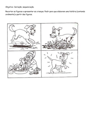 Objetivo: Seriação; sequenciação. 
Recortar as figuras e apresentar as crianças. Pedir para que elaborem uma história (contando oralmente) a partir das figuras. 
 