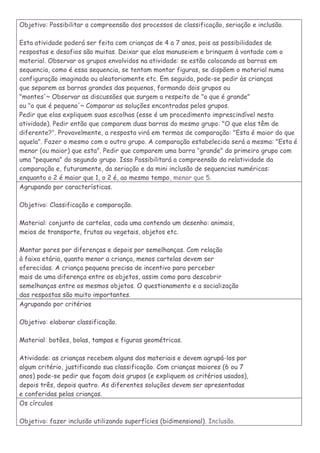 Objetivo: Possibilitar a compreensão dos processos de classificação, seriação e inclusão. 
Esta atividade poderá ser feita com crianças de 4 a 7 anos, pois as possibilidades de respostas e desafios são muitas. Deixar que elas manuseiem e brinquem à vontade com o material. Observar os grupos envolvidos na atividade: se estão colocando as barras em sequencia, como é essa sequencia, se tentam montar figuras, se dispõem o material numa configuração imaginada ou aleatoriamente etc. Em seguida, pode-se pedir às crianças 
que separem as barras grandes das pequenas, formando dois grupos ou 
"montes'~ Observar as discussões que surgem a respeito de "o que é grande" 
ou "o que é pequeno'~ Comparar as soluções encontradas pelos grupos. 
Pedir que elas expliquem suas escolhas (esse é um procedimento imprescindível nesta atividade). Pedir então que comparem duas barras do mesmo grupo: "O que elas têm de diferente?". Provavelmente, a resposta virá em termos de comparação: "Esta é maior do que aquela". Fazer o mesmo com o outro grupo. A comparação estabelecida será a mesma: "Esta é menor (ou maior) que esta". Pedir que comparem uma barra "grande" do primeiro grupo com uma "pequena" do segundo grupo. Isso Possibilitará a compreensão da relatividade da comparação e, futuramente, da seriação e da mini inclusão de sequencias numéricas: enquanto o 2 é maior que 1, o 2 é, ao mesmo tempo, menor que 5. 
Agrupando por características. 
Objetivo: Classificação e comparação. 
Material: conjunto de cartelas, cada uma contendo um desenho: animais, 
meios de transporte, frutas ou vegetais, objetos etc. 
Montar pares por diferenças e depois por semelhanças. Com relação 
à faixa etária, quanto menor a criança, menos cartelas devem ser 
oferecidas. A criança pequena precisa de incentivo para perceber 
mais de uma diferença entre os objetos, assim como para descobrir 
semelhanças entre os mesmos objetos. O questionamento e a socialização 
das respostas são muito importantes. 
Agrupando por critérios 
Objetivo: elaborar classificação. 
Material: botões, bolas, tampas e figuras geométricas. 
Atividade: as crianças recebem alguns dos materiais e devem agrupá-los por 
algum critério, justificando sua classificação. Com crianças maiores (6 ou 7 
anos) pode-se pedir que façam dois grupos (e expliquem os critérios usados), 
depois três, depois quatro. As diferentes soluções devem ser apresentadas 
e conferidas pelas crianças. 
Os círculos 
Objetivo: fazer inclusão utilizando superfícies (bidimensional). Inclusão.  