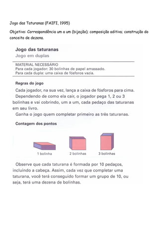 Jogo das Taturanas (FAIFI, 1995) 
Objetivo: Correspondência um a um (bijeção); composição aditiva; construção do 
conceito de dezena. 
 