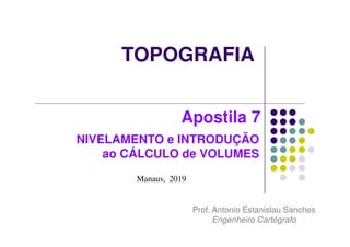 TOPOGRAFIA
Manaus, 2019
Prof. Antonio Estanislau Sanches
Engenheiro Cartógrafo
Apostila 7
NIVELAMENTO e INTRODUÇÃO
ao CÁLCULO de VOLUMES
 