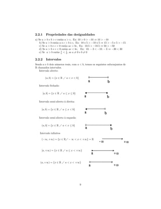 2.2.1     Propriedades das desigualdades
a) Se a > b e b > c então a > c, Ex: 10 > 0 > −10 ⇒ 10 > −10
    b) Se a > b então a ± c > b ± c, Ex: 10 ± 5 > −10 ± 5 ⇒ 15 > −5 e 5 > −15
    c) Se a > b e c > 0 então ac > bc, Ex: 10.5 > −10.5 ⇒ 50 > −50
    d) Se a > b e c < 0 então ac < bc, Ex: 10. − 3 < −10. − 3 ⇒ −30 < 30
    e) Se a > b então a < 1 , se a 6= 0 e b 6= 0
                       1
                            b


2.2.2     Intervalos
Sendo a e b dois números reais, com a < b, temos os seguintes subconjuntos de
R chamados intervalos.
   Intervalo aberto:

          (a, b) = {x ∈ R Á a < x < b}

   Intervalo fechado:

        [a, b] = {x ∈ R Á a ≤ x ≤ b}


   Intervalo semi-aberto à direita:

     [a, b) = {x ∈ R Á a ≤ x < b}


   Intervalo semi-aberto à esqueda:

     (a, b] = {x ∈ R Á a < x ≤ b}

    Intervalo inﬁnitos

     (−∞, +∞) = {x ∈ RÁ − ∞ < x < +∞} = R



     [a, +∞) = {x ∈ R Á a ≤ x < +∞}



    (a, +∞) = {x ∈ R Á a < x < +∞}




                                         9
 