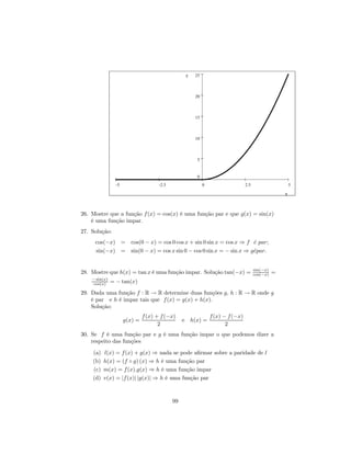 y   25



                                                       20



                                                       15



                                                       10



                                                       5


                                                       0
                 -5                   -2.5                  0                    2.5                     5

                                                                                                     x



26. Mostre que a função f (x) = cos(x) é uma função par e que g(x) = sin(x)
    é uma função impar.
27. Solução:
     cos(−x) = cos(0 − x) = cos 0 cos x + sin 0 sin x = cos x ⇒ f e par;
                                                                   ´
     sin(−x) = sin(0 − x) = cos x sin 0 − cos 0 sin x = − sin x ⇒ g´par.
                                                                   e


                                                                                       sin(−x)
28. Mostre que h(x) = tan x é uma função impar. Solução tan(−x) =                      cos(−x)   =
    − sin(x)
     cos(x)    = − tan(x)
29. Dada uma função f : R → R determine duas funções g, h : R → R onde g
    é par e h é impar tais que f (x) = g(x) + h(x).
    Solução:
                               f (x) + f (−x)                   f (x) − f (−x)
                      g(x) =                      e h(x) =
                                      2                                2
30. Se f é uma função par e g é uma função impar o que podemos dizer a
    respeito das funções
    (a)   l(x) = f (x) + g(x) ⇒ nada se pode aﬁrmar sobre a paridade de l
    (b)   h(x) = (f ◦ g) (x) ⇒ h é uma função par
    (c)   m(x) = f (x).g(x) ⇒ h é uma função impar
    (d)   v(x) = |f (x)| |g(x)| ⇒ h é uma função par



                                             99
 