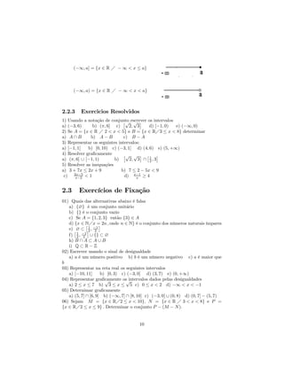 (−∞, a] = {x ∈ R Á − ∞ < x ≤ a}



      (−∞, a) = {x ∈ R Á − ∞ < x < a}



2.2.3    Exercicios Resolvidos
1) Usando a notação de conjunto escrever os intervalos
                               £√ √ ¤
a) (−3, 6)     b) (π, 6] c)       2, 3     d) [−1, 0)  e) (−∞, 0)
2) Se A = {x ∈ R Á 2 < x < 5} e B = {x ∈ RÁ3 ≤ x < 8} determinar
a) A ∩ B      b) A − B         c) B − A
3) Representar os seguintes intervalos:
a) [−1, 1]   b) [0, 10) c) (−3, 1] d) (4, 6) e) (5, +∞)
4) Resolver graﬁcamente        £√ √ ¤ £ 1 ¤
a) (π, 6] ∪ [−1, 1)       b)      2, 3 ∩ 2 , 3
5) Resolver as inequações
a) 3 + 7x ≤ 2x + 9            b) 7 ≤ 2 − 5x < 9
 c) 2x−5 < 1
      x−2                       d) x−1 ≥ 4
                                     x



2.3     Exercícios de Fixação
01) Quais das alternativas abaixo é falsa
   a) {∅} é um conjunto unitário
   b) {} é o conjunto vazio
   c) Se A = {1, 2, 3} então {3} ∈ A
   d) {x ∈ NÁx = 2n , onde n ∈ N} é o conjunto dos números naturais ímpares
             £       ¤
   e) £∅ ⊂ ¤1 , −1
               2 2
   f) 1 , −1 ∪ {} ⊂ ∅
       2 2
   h) B ∩ A ⊂ A ∪ B
   i) Q ⊂ R − Z
02) Escrever usando o sinal de desigualdade
   a) a é um número positivo b) b é um número negativo c) a é maior que
b
03) Representar na reta real os seguintes intervalos
   a) [−10, 11]       b) [0, 3) c) (−3, 0] d) (3, 7) e) (0, +∞)
04) Representar graﬁcamente os intervalos dados pelas desigualdades
                        √         √
   a) 2 ≤ x ≤ 7 b) 3 ≤ x ≤ 5 c) 0 ≤ x < 2 d) −∞ < x < −1
05) Deternimar graﬁcamente
   a) (5, 7] ∩ [6, 9] b) (−∞, 7] ∩ [8, 10] c) (−3, 0] ∪ (0, 8) d) (0, 7] − (5, 7)
06) Sejam M = {x ∈ RÁ2 ≤ x < 10}, N = {x ∈ R Á 3 < x < 8} e P =
{x ∈ RÁ2 ≤ x ≤ 9} . Determinar o conjunto P − (M − N ).


                                       10
 