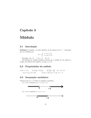 Capítulo 3

Módulo

3.1      Introdução
Deﬁnição: O módulo , ou valor absoluto, de um número real ”x” é denotado
por |x| e deﬁnido por         ½
                                  x, se x ≥ 0
                        |x| =
                                 −x, se x < 0
                      ¯ 1¯ 1
   Exemplos |9| = 9,  ¯− ¯ = , |0| = 0
                         5     5
   Da deﬁnição de módulo podemos concluir que o módulo de um número é
sempre um número não negativo, ou seja, |x| ≥ 0.


3.2      Propriedades do módulo
                                                    ¯ ¯
                                                    ¯ ¯
i) |x| = |−x| ;      ii) |x.y| = |x| |y| ;     iii) ¯ x ¯ = |x| iv) |x| ≥ 0
                                                      y     |y|
     v) |x + y| ≤ |x| + |y|           vi) |x| = |y| ⇔ y = x ou y = −x


3.3      Inequações modulares
Notemos que se a > 0 valem as seguintes conclusões
   |x| > a se e somente se x < a ou x > a




   |x| < a se e somente se −a < x < a




                                         12
 
