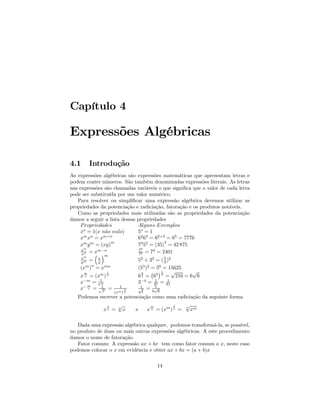 Capítulo 4

Expressões Algébricas

4.1        Introdução
As expressões algébricas são expressões matemáticas que apresentam letras e
podem conter números. São também denominadas expressões literais. As letras
nas expressões são chamadas variáveis o que signiﬁca que o valor de cada letra
pode ser substituída por um valor numérico.
   Para resolver ou simpliﬁcar uma expressão algébrica devemos utilizar as
propriedades da potenciação e radiciação, fatoração e os produtos notáveis.
   Como as propriedades mais utilizadas são as propriedades da potenciação
damos a seguir a lista dessas propriedades
    P ropriedades             Alguns Exemplos
    xo = 1(x n˜o nulo)
               a              5o = 1
      m n     m+n
    x x =x                    62 63 = 62+3 = 65 = 7776
                  m
      m m
    x y = (xy)                73 53 = (35)3 = 42 875
       m
     x      m−n                76    4
     xn = x ´
           ³      m            72 = 7 = 2401
      xm      x
      ym =    y                   52 ÷ 32 = ( 5 )2
                                              3
        m n       mn
    (x ) = x                      (53 )2 = 56 = 15625
       m           1                3    ¡ ¢1 √       √
    x n = (xm ) n                 6 2 = 63 2 = 216 = 6 6
    x−m = x1m
                                           1
                                  3−4 = 34 = 81 1
       m
    x− n = 1 =
             m
                          1
                              1
                                   1
                                    3 =
                                           1
                                           √
                                          6 6
             nx        (xm ) n        62
   Podemos escrever a potenciação como uma radiciação da seguinte forma
                   1     √                  m         1      √
                  xn =   n
                           x      e        x n = (xm ) n =   n
                                                               xm

   Dada uma expressão algébrica qualquer, podemos transformá-la, se possível,
no produto de duas ou mais outras expressões algébricas. A este procedimento
damos o nome de fatoração.
   Fator comum: A expressão ax + bx tem como fator comum o x, neste caso
podemos colocar o x em evidência e obter ax + bx = (a + b)x


                                                14
 