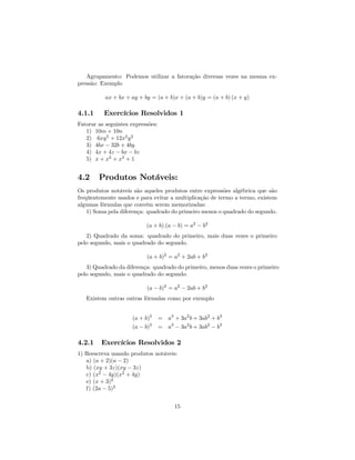 Agrupamento: Podemos utilizar a fatoração diversas vezes na mesma ex-
pressão: Exemplo

           ax + bx + ay + by = (a + b)x + (a + b)y = (a + b) (x + y)

4.1.1     Exercícios Resolvidos 1
Fatorar as seguintes expressões:
   1) 10m + 10n
   2) 6xy 5 + 12x2 y 2
   3) 4bx − 32b + 4by
   4) 4x + 4z − bx − bz
   5) x + x2 + x3 + 1


4.2     Produtos Notáveis:
Os produtos notáveis são aqueles produtos entre expressões algébrica que são
freqüentemente usados e para evitar a multiplicação de termo a termo, existem
algumas fórmulas que convém serem memorizadas:
    1) Soma pela diferença: quadrado do primeiro menos o quadrado do segundo.

                           (a + b).(a − b) = a2 − b2
   2) Quadrado da soma: quadrado do primeiro, mais duas vezes o primeiro
pelo segundo, mais o quadrado do segundo.

                           (a + b)2 = a2 + 2ab + b2
   3) Quadrado da diferença: quadrado do primeiro, menos duas vezes o primeiro
pelo segundo, mais o quadrado do segundo.

                           (a − b)2 = a2 − 2ab + b2
   Existem outras outras fórmulas como por exemplo


                     (a + b)3      = a3 + 3a2 b + 3ab2 + b3
                     (a − b)3      = a3 − 3a2 b + 3ab2 − b3

4.2.1    Exercícios Resolvidos 2
1) Reescreva usando produtos notáveis:
   a) (a + 2)(a − 2)
   b) (xy + 3z)(xy − 3z)
   c) (x2 − 4y)(x2 + 4y)
   e) (x + 3)2
   f) (2a − 5)2


                                         15
 