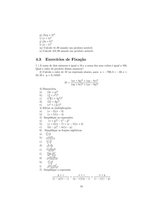 g) (2xy + 4)2
   i) (x + 4)3
   j) (2a + b)3
   l) (a − 1)3
   m) Calcule 41.39 usando um produto notável.
   n) Calcule 101.99 usando um produto notável.


4.3     Exercícios de Fixação
1 ) A soma de dois números é igual a 10 e a soma dos seus cubos é igual a 100.
Qual o valor do produto desses números?
    2) Calcule o valor de M na expressão abaixo, para: a = −700, b = −33, x =
23, 48 e y = 9, 14345.

                               (ax + by)2 + (ay − bx)2
                        M=
                               (ay + bx)2 + (ax − by)2
   3) Desenvolva:
   a)     (3x + y)2
   b)     ( 1 + x2 )2
             2
   c)     (( 2x ) + 4y 3 )2
               3
   d)     (2x + 3y)3
                   1
   e)     (x4 + ( x2 ))3
   4) Efetue as multiplicações:
   a)     (x − 2)(x − 3)
   b)     (x + 5)(x − 4)
   5) Simpliﬁque as expressões:
   a)       (x + y)2 − x2 − y 2
   b)     (x + 2)(x − 7) + (x − 5)(x + 3)
   c)     (2x − y)2 − 4x(x − y)
   6) Simpliﬁque as frações algébricas
          2
   a) x −x
         x−1
            x+2
   b) x2 +4x+4
         a2 −9
   c)    a−3
           x−y
   d)    x2 −y2
          2
         x +6x+9
   e)      3x+9
          6xy−3x2
   f)     4y2 −2xy
            ax+ay
   g)    x2 +2xy+y2
          x2 −4
   h)      x+2
           ax2 −ay2
   i)    x2 −2xy+y2
   7) Simpliﬁque a expressão
                  y+z             x+z            x+y
                            +               +
              (x − y)(x − z) (y − x)((y − z) (z − x)(z − y)

                                      16
 