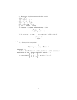 8) Desenvolver as expressões e simpliﬁcar se possível
     a) (2a − 3b)2 =
     b) (a − b)2 + (a + b)2 =
     c) (a − b)2 − (a + b)2 =
     d) (3z − y)2 − (z − 2y)2 =
     e) (a − b)(a + b)(a2 + b2 ) =
     9) Calcular 6789592 − 6789582
     10) Simplicar a expressão, considerando que a = ±b
                                                    6

                              a2 + 2ab + b2 a − b
                                           ÷
                                 a2 − b2     a+b
     11) Se m + n + p = 6, mnp = 2 e mn + mp + np = 1 então o valor de

                                  m2 + n2 + p2
                                     mnp
é:
     12) Calcule o valor da expressão
                          1          1          1
                               +          +
                     1 + x + xy 1 + y + yz 1 + z + xz
quando xyz = 1
   13) Dados dois números a e b positivos, mostre que a média geométrica é
sempre menor ou igual média aritmética dos números a e b.
                      a           
                        1 1 1
   14) Mostre que det a b c  = (a − b)(b − c)(c − a)
                        a2 b2 c2




                                        17
 