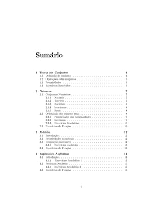 Sumário

1 Teoria dos Conjuntos                                                                                                      4
  1.1 Deﬁnição de conjunto . .      .   .   .   .   .   .   .   .   .   .   .   .   .   .   .   .   .   .   .   .   .   .   4
  1.2 Operações entre conjuntos     .   .   .   .   .   .   .   .   .   .   .   .   .   .   .   .   .   .   .   .   .   .   5
  1.3 Propriedades . . . . . . .    .   .   .   .   .   .   .   .   .   .   .   .   .   .   .   .   .   .   .   .   .   .   6
  1.4 Exercicios Resolvidos . . .   .   .   .   .   .   .   .   .   .   .   .   .   .   .   .   .   .   .   .   .   .   .   6

2 Números                                                                                                                    7
  2.1 Conjuntos Numéricos . . . . . . . . . .                   .   .   .   .   .   .   .   .   .   .   .   .   .   .   .    7
      2.1.1 Naturais . . . . . . . . . . . . .                  .   .   .   .   .   .   .   .   .   .   .   .   .   .   .    7
      2.1.2 Inteiros . . . . . . . . . . . . .                  .   .   .   .   .   .   .   .   .   .   .   .   .   .   .    7
      2.1.3 Racionais . . . . . . . . . . . .                   .   .   .   .   .   .   .   .   .   .   .   .   .   .   .    7
      2.1.4 Irracionais . . . . . . . . . . . .                 .   .   .   .   .   .   .   .   .   .   .   .   .   .   .    8
      2.1.5 Reais . . . . . . . . . . . . . .                   .   .   .   .   .   .   .   .   .   .   .   .   .   .   .    8
  2.2 Ordenação dos números reais . . . . .                     .   .   .   .   .   .   .   .   .   .   .   .   .   .   .    8
      2.2.1 Propriedades das desigualdades                      .   .   .   .   .   .   .   .   .   .   .   .   .   .   .    9
      2.2.2 Intervalos . . . . . . . . . . . .                  .   .   .   .   .   .   .   .   .   .   .   .   .   .   .    9
      2.2.3 Exercicios Resolvidos . . . . . .                   .   .   .   .   .   .   .   .   .   .   .   .   .   .   .   10
  2.3 Exercícios de Fixação . . . . . . . . .                   .   .   .   .   .   .   .   .   .   .   .   .   .   .   .   10

3 Módulo                                                                                                                    12
  3.1 Introdução . . . . . . . . . .    .   .   .   .   .   .   .   .   .   .   .   .   .   .   .   .   .   .   .   .   .   12
  3.2 Propriedades do módulo . .        .   .   .   .   .   .   .   .   .   .   .   .   .   .   .   .   .   .   .   .   .   12
  3.3 Inequações modulares . . .        .   .   .   .   .   .   .   .   .   .   .   .   .   .   .   .   .   .   .   .   .   12
      3.3.1 Exercícios resolvidos       .   .   .   .   .   .   .   .   .   .   .   .   .   .   .   .   .   .   .   .   .   13
  3.4 Exercícios de Fixação . . .       .   .   .   .   .   .   .   .   .   .   .   .   .   .   .   .   .   .   .   .   .   13

4 Expressões Algébricas                                                                                                     14
  4.1 Introdução . . . . . . . . . . . .        .   .   .   .   .   .   .   .   .   .   .   .   .   .   .   .   .   .   .   14
      4.1.1 Exercícios Resolvidos 1             .   .   .   .   .   .   .   .   .   .   .   .   .   .   .   .   .   .   .   15
  4.2 Produtos Notáveis: . . . . . . .          .   .   .   .   .   .   .   .   .   .   .   .   .   .   .   .   .   .   .   15
      4.2.1 Exercícios Resolvidos 2             .   .   .   .   .   .   .   .   .   .   .   .   .   .   .   .   .   .   .   15
  4.3 Exercícios de Fixação . . . . .           .   .   .   .   .   .   .   .   .   .   .   .   .   .   .   .   .   .   .   16




                                            1
 