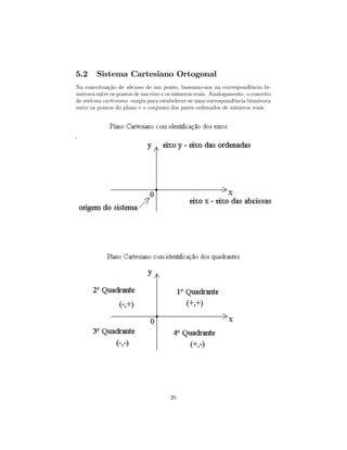 5.2     Sistema Cartesiano Ortogonal
Na conceituação de abcissa de um ponto, baseamo-nos na correspondência bi-
unívoca entre os pontos de um eixo e os números reais. Analogamente, o conceito
de sistema cartesiano surgiu para estabelecer-se uma correspondência biunívoca
entre os pontos do plano e o conjunto dos pares ordenados de números reais




                                      20
 