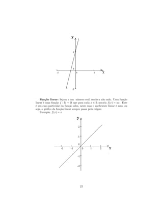 Função linear: Sejam a um número real, sendo a não nulo. Uma função
linear é uma função f : R → R que para cada x ∈ R associa f (x) = ax. Este
é um caso particular da função aﬁm, neste caso o coeﬁciente linear é zero, ou
seja, o gráﬁco da função linear sempre passa pela origem
    Exemplo: f (x) = x




                                     22
 