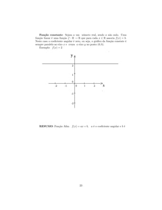 Função constante: Sejam a um número real, sendo a não nulo. Uma
função linear é uma função f : R → R que para cada x ∈ R associa f (x) = b.
Neste caso o coeﬁciente angular é zero, ou seja, o gráﬁco da função constate é
sempre paralelo ao eixo x e cruza o eixo y no ponto (0, b).
   Exemplo: f (x) = 2




   RESUMO: Função Aﬁm f (x) = ax + b, a é o coeﬁciente angular e b é




                                     23
 