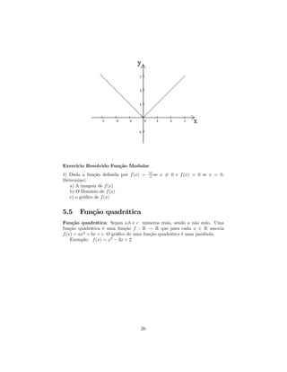 Exercicio Resolvido Função Modular
                                       |x|
1) Dada a função deﬁnida por f (x) =    x se   x 6= 0 e f (x) = 0 se x = 0,
Determine|:
   a) A imagem de f (x)
   b) O Domínio de f (x)
   c) o gráﬁco de f (x)


5.5    Função quadrática
Função quadrática: Sejam a,b e c números reais, sendo a não nulo. Uma
função quadrática é uma função f : R → R que para cada x ∈ R associa
f (x) = ax2 + bx + c. O gráﬁco de uma função quadrática é uma parábola.
    Exemplo: f (x) = x2 − 3x + 2




                                  26
 