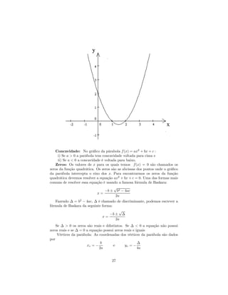 Concavidade: No gráﬁco da párabola f (x) = ax2 + bx + c :
     i) Se a > 0 a parábola tem concavidade voltada para cima e
     ii) Se a < 0 a concavidade é voltada para baixo.
   Zeros: Os valores de x para os quais temos f (x) = 0 são chamados os
zeros da função quadrática. Os zeros são as abcissas dos pontos onde o gráﬁco
da parábola intercepta o eixo dos x. Para encontrarmos os zeros da função
quadrática devemos resolver a equação ax2 + bx + c = 0. Uma das formas mais
comuns de resolver essa equação é usando a famosa fórmula de Baskara:
                                        √
                                  −b ± b2 − 4ac
                             x=
                                         2a
   Fazendo ∆ = b2 − 4ac, ∆ é chamado de discriminante, podemos escrever a
fórmula de Baskara da seguinte forma:
                                        √
                                   −b ± ∆
                               x=
                                      2a
    Se ∆ > 0 os zeros são reais e ddistintos. Se ∆ < 0 a equação não possui
zeros reais e se ∆ = 0 a equação possui zeros reais e iguais
     Vértices da parábola: As coordenadas dos vértices da parábola são dados
por
                               b                       ∆
                       xv = −          e       yv = −
                              2a                       4a


                                     27
 