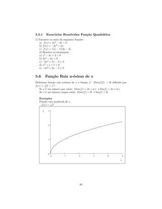5.5.1       Exercicios Resolvidos Função Quadrática
1) Encontre os zeros da seguintes funções:
   a) f (x) = 2x2 − 3x − 5
   b) f (x) = −3x2 + 2x
   c) f (x) = (7x − 1)(2x − 3)
   2) Resolver as inequações:
   a) x2 − 4x + 3 > 0
   b) 3x2 − 4x < 0
   c) −2x2 + 7x − 3 ≤ 0
   d) x2 + x + 1 > 0
   e) −2x2 + 5x − 4 ≥ 0


5.6         Função Raiz n-ésima de x
Deﬁnimos função raiz n-ésima de x a função f : Domf (f ) → R deﬁnida por
        √       1
f (x) = n x = x n .
    Se n é um número par então Dom(f ) = [0, +∞) e Im(f ) = [0, +∞)
    Se n é um número impar então Dom(f ) = R e Im(f ) = R

   Exemplos
   Função raiz quadrada de x
             √
    , f (x) = x

        y    3




             2




             1




             0
                 0       1           2       3           4             5

                                                                   x




                                      29
 
