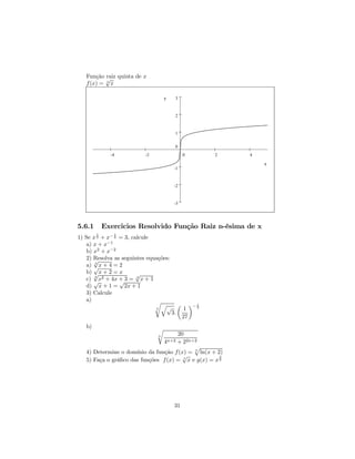 Função √ quinta de x
           raiz
   f (x) = 5 x

                                   y   3



                                       2



                                       1


                                       0
              -4          -2                0        2     4

                                                               x
                                       -1



                                       -2



                                       -3




5.6.1       Exercicios Resolvido Função Raiz n-ésima de x
        1      1
1) Se x + x− 2 = 3, calcule
        2

    a) x + x−1
    b) x2 + x−2
    2) Resolva as seguintes equações:
       √
       3
    a) √x + 4 = 2
    b) √ x + 2 = x     √
       4
    c) √x2 + 4x + 3 = 4 x + 1
                 √
    d) x + 1 = 2x + 1
    3) Calcule
    a)                         rq        µ ¶− 1
                               3   √       1  2
                                      3.
                                          27
   b)                          r
                               n      20
                                   4n+2
                                      + 22n+2
                                             p
   4) Determine o domínio da função f (x) = 5 ln(x + 2)
                                        √              3
   5) Faça o gráﬁco das funções f (x) = 7 x e g(x) = x 2




                                       31
 