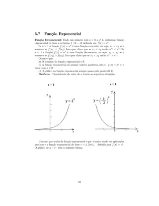 5.7     Função Exponencial
Função Exponencial: Dado um número real a > 0, a 6= 1, deﬁnimos função
exponencial de base a à função f : R → R deﬁnida por f (x) = ax .
   Se a > 1 a função f (x) = ax é uma função crescente, ou seja, x1 < x2 se e
somente se f (x1 ) < f (x2 ). Isto quer dizer que se x1 < x2 então ax1 < ax2 .Se
a < 1 a função f (x) = ax é uma função decrescente, ou seja, x1 < x2 se e
somente se f (x1 ) > f (x2 ). Isto quer dizer que se x1 < x2 então ax1 > ax2 .
   Observe que:
   a) O domínio da função exponencial é R
   b) A função exponencial só assume valores positivos, isto é, f (x) = ax > 0
para todo x ∈ R
   c) O gráﬁco da função exponencial sempre passa pelo ponto (0, 1).
   Gráﬁcos: Dependendo do valor de a temos as seguintes situações




   Um caso particular da função exponencial e que é muito usado em aplicações
práticas é a função exponencial de base e = 2. 718 3.. deﬁnida por f (x) = ex .
O gráﬁco de y = ex tem a seguinte forma:




                                      32
 