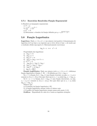 5.7.1     Exercícios Resolvidos Função Exponencial
1) Resolver as inequações exponenciais
   a) 4x > 1
      ¡ ¢2x4 ¡ 1 ¢3x−1
   b) 12     < 2
        2
   c) 3x > 3x                                       √
   2) Determinar o domínio da função deﬁnida por y = 3x+2 − 3−x


5.8      Função Logarítmica
Logarítmo: Dado a > 0, a 6= 1, e um número real positivo b denominamos de
logarítmo de b na base a ao expoente que se deve elevar à base a de modo que
o resultado obtido seja igual a b. Matematicamente escrevemos

                             loga b = x ⇐⇒ ax = b

   Propriedades dos logarítmos:
   a) loga 1 = 0
   b) loga a = 1
   c) loga am = m
   d) loga b = loga c ⇐⇒ b = c
   e) aloga b = b
   f) loga (b.c) = loga b + loga c
             b
   g) loga c = loga b − loga c
   h) loga bm = m. loga b
                 log b
   i) loga b = log c a
                    c
   Função Logarítmica: Dado um número real a, a > 0 e a 6= 1, deﬁnimos
função logarítmica à função f : R∗ → R deﬁnida por f (x) = loga x.
                                     +
   Se a > 1 a função f (x) = loga x é uma função crescente, ou seja, x1 < x2 se e
somente se f (x1 ) < f (x2 ). Isto quer dizer que se x1 < x2 então loga x1 < loga x2 .
   Se 0 < a < 1 a função f (x) = loga x é uma função decrescente, ou seja,
x1 < x2 se e somente se f (x1 ) > f (x2 ). Isto quer dizer que se x1 < x2 então
loga x1 > loga x2 .
   Observe que:
   a) O domínio da função logarítmica é R∗      +
   b) A função logarítmica assume todos os valores reais
   c) O gráﬁco da função logarítmica sempre passa pelo ponto (1, 0).
   Gráﬁcos: Dependendo do valor de a temos as seguintes situações:




                                         34
 