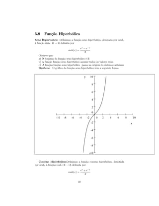 5.9    Função Hiperbólica
Seno Hiperbólico: Deﬁnimos a função seno hiperbólico, denotada por senh,
à função sinh : R → R deﬁnida por

                                         ex − e−x
                             sinh(x) =
                                             2
   Observe que:
   a) O domínio da função seno hiperbólico é R
   b) A função função seno hiperbólico assume todos os valores reais
   c) .A função função seno hiperbólico passa na origem do sistema cartsiano
   Gráﬁcos: O gráﬁco da função seno hiperbólico tem a seguinte forma


                                              y        10

                                                        8

                                                        6

                                                        4

                                                        2
                                                        0
                  -10   -8     -6        -4       -2         0   2   4   6     8       10
                                                        -2                         x

                                                        -4

                                                        -6

                                                        -8

                                                       -10


   Cosseno Hiperbólico:Deﬁnimos a função cosseno hiperbólico, denotada
por senh, à função cosh : R → R deﬁnida por

                                         ex + e−x
                             cosh(x) =
                                             2


                                     37
 