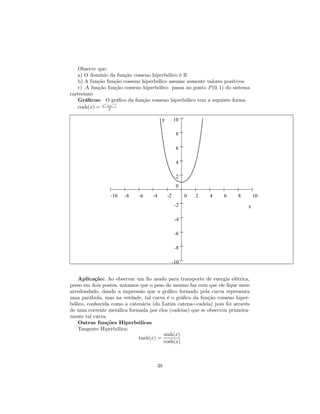 Observe que:
   a) O domínio da função cosseno hiperbólico é R
   b) A função função cosseno hiperbólico assume somente valores positivos
   c) .A função função cosseno hiperbólico passa no ponto P (0, 1) do sistema
cartesiano
   Gráﬁcos: O gráﬁco da função cosseno hiperbólico tem a seguinte forma
              x   −x
   cosh(x) = e +e
                2

                                        y        10

                                                  8

                                                  6

                                                  4

                                                  2
                                                  0
                 -10   -8    -6    -4       -2         0   2   4   6    8       10
                                                  -2                        x

                                                  -4

                                                  -6

                                                  -8

                                                 -10


    Aplicação: Ao observar um ﬁo usado para transporte de energia elétrica,
preso em dois postes, notamos que o peso do mesmo faz com que ele ﬁque meio
arredondado, dando a impressão que o gráﬁco formado pela curva representa
uma parábola, mas na verdade, tal curva é o gráﬁco da função cosseno hiper-
bólico, conhecida como a catenária (do Latim catena=cadeia) pois foi através
de uma corrente metálica formada por elos (cadeias) que se observou primeira-
mente tal curva.
    Outras funções Hiperbólicas
    Tangente Hiperbólica:
                                        sinh(x)
                             tanh(x) =
                                        cosh(x)



                                     38
 