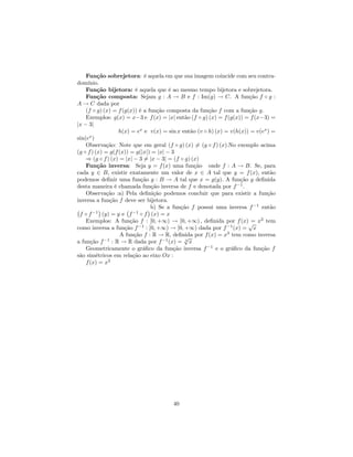 Função sobrejetora: é aquela em que sua imagem coincide com seu contra-
domínio.
    Função bijetora: é aquela que é ao mesmo tempo bijetora e sobrejetora.
    Função composta: Sejam g : A → B e f : Im(g) → C. A função f ◦ g :
A → C dada por
    (f ◦ g) (x) = f (g(x)) é a função composta da função f com a função g.
    Exemplos: g(x) = x−3 e f (x) = |x| então (f ◦ g) (x) = f (g(x)) = f (x−3) =
|x − 3|
                   h(x) = ex e v(x) = sin x então (v ◦ h) (x) = v(h(x)) = v(ex ) =
      x
sin(e )
    Observação: Note que em geral (f ◦ g) (x) 6= (g ◦ f ) (x).No exemplo acima
(g ◦ f ) (x) = g(f (x)) = g(|x|) = |x| − 3
    ⇒ (g ◦ f ) (x) = |x| − 3 6= |x − 3| = (f ◦ g) (x)
    Função inversa: Seja y = f (x) uma função onde f : A → B. Se, para
cada y ∈ B, existir exatamente um valor de x ∈ A tal que y = f (x), então
podemos deﬁnir uma função g : B → A tal que x = g(y). A função g deﬁnida
desta maneira é chamada função inversa de f e denotada por f −1 .
    Observação :a) Pela deﬁnição podemos concluir que para existir a função
inversa a função f deve ser bijetora.
                                                                         −1
¡       −1
           ¢          ¡ −1     ¢b) Se a função f possui uma inversa f       então
  f ◦f       (y) = y e f ◦ f (x) = x
    Exemplos: A função f : [0, +∞) → [0, +∞) , deﬁnida por f (x)√ x2 tem=
como inversa a função f −1 : [0, +∞) → [0, +∞) dada por f −1 (x) = x
                    A função f : R → R, deﬁnida por f (x) = x3 tem como inversa
                                              √
a função f : R → R dada por f −1 (x) = 3 x
              −1

    Geometricamente o gráﬁco da função inversa f −1 e o gráﬁco da função f
são simétricos em relação ao eixo Ox :
    f (x) = x2




                                       40
 