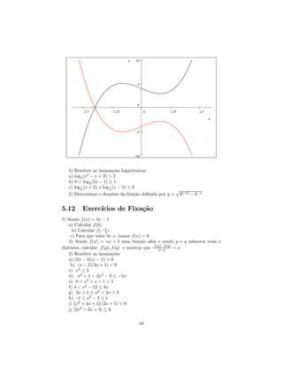 y   10




                                   5




                                   0
         -2.5         -1.25             0        1.25         2.5

                                                                    x


                                   -5




                                  -10



   4) Resolver as inequações logaritmicas
   a) log3 (x2 − x + 3) > 2
   b) 0 < log2 (2x − 1) ≤ 1
   c) log 1 (x + 2) + log 1 (x − 3) > 2
          2               2                         √
   5) Determinar o domínio da função deﬁnida por y = 3x+2 − 3−x


5.12     Exercícios de Fixação
1) Sendo f (x) = 3x − 1
    a) Calcular f (0)
      b) Calcular f (− 1 )
                        3
     c) Para que valor de x, temos f (x) = 0.
    d) Sendo f (x) = ax + b uma função aﬁm e sendo p e q números reais e
distintos, calcular f (p), f (q) e mostrar que f (p)−f (q) = a
                                                  p−q
    2) Resolver as inequações
    a) (2x − 3)(x − 1) > 0
     b) (x − 2)(3x + 1) < 0
    c) x2 ≥ 5
    d) x2 + 1 < 2x2 − 3 ≤ −5x
    e) 0 < x2 + x + 1 < 1
    f) 4 < x2 − 12 ≤ 4x
    g) 2x + 1 ≤ x2 < 2x + 3
    h) ¡−1 ≤ x2 − 3¢≤ 1
    i) ¯ x2 + 4x + 3 ¯(2x + 5) < 0
    j) ¯2x2 + 3x + 3¯ ≤ 3

                                    44
 