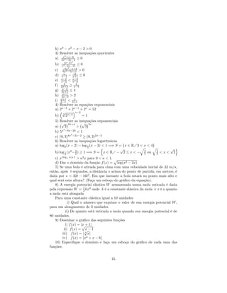 k) x3 − x2 − x − 2 > 0
   3) Resolver as inequações quocientes
        x2
   a) 2x2 +x−6 ≥ 0
           +3x−2
           (x−2)4
   b)    x2 −2x−15 ≤ 0
          −6x2 −x+2
   c)     6x2 −5x+1 > 0
           x      2
   d)    x−1 − x+1 ≤ 0
        x−1      x−3
   e)   x−2 < x−4
           2        2
   f)   2x+3 ≥ x−5
         x−2
   g)    3x+5 ≤ 4
          x+1
   h)    2x−3 > 2
        x+1       x
   i)   2−x < 3+x
   4) Resolver as equações exponenciais
   a) 2x−3 + 2x−1 + 2x = 52
      ³√         ´x−2
        3
   b)       2x+4       =1
   5) Resolver as inequações exponenciais
      ¡√ ¢2x+4 ¡√ ¢3x
   a)     3        >     3
         2
   b) 5x −8x−20 < 1
               2
   c) (0, 3)4x −2x−2 ≥ (0, 3)2x−3
   6) Resolver as inequações logarítmicas
   a) log2 (x − 2) − log 1 (x − 3) < 1 =⇒ S = {x ∈ RÁ3 < x < 4}
                           2      n          √         q      q   √ o
   b) log 1 (x2 − 3 ) ≥ 1 =⇒ S = x ∈ RÁ − 2 ≤ x < − 3 ou 3 < x < 2
           2      2                                      2      2
   c) x(loga x)+1 > a2 x para 0 < a < 1. p
   d) Dar o domínio da função f (x) = log(x2 − 2x)
   7) Se uma bola é atirada para cima com uma velocidade inicial de 32 m/s,
então, após t segundos, a distância s acima do ponto de partida, em metros, é
dada por s = 32t − 16t2 . Em que instante a bola estará no ponto mais alto e
qual será esta altura? (Faça um esboço do gráﬁco da equação).
   8) A energia potencial elástica W armazenada numa mola esticada é dada
pela expressão W = 1 kx2 onde k é a constante elástica da mola e x é o quanto
                        2
a mola está alongada
   Para uma constante elástica igual a 10 unidades
              i) Qual o número que exprime o valor de sua energia potencial W ,
para um alongamento de 2 unidades
            ii) De quanto está esticada a mola quando sua energia potencial é de
80 unidades.
   9) Desenhar o gráﬁco das seguintes funções
           i) f (x) = |x + 1|
                       √
          ii) f (x) = √ − 1
                          x
         iii) f (x) = ¯ 3 x|
                        |         ¯
         iv) f (x) = ¯x2 + x − 6¯
   10) Especiﬁque o domínio e faça um esboço do gráﬁco de cada uma das
funções:


                                      45
 