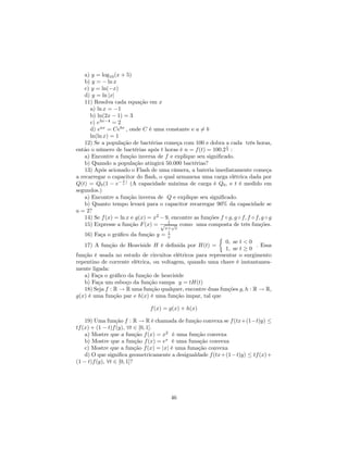 a) y = log10 (x + 5)
    b) y = − ln x
    c) y = ln(−x)
    d) y = ln |x|
    11) Resolva cada equação em x
       a) ln x = −1
       b) ln(2x − 1) = 3
       c) e3x−4 = 2
       d) eax = Cebx , onde C é uma constante e a 6= b
       ln(ln x) = 1
    12) Se a população de bactérias começa com 100 e dobra a cada três horas,
                                                                t
então o número de bactérias após t horas é n = f (t) = 100.2 3 :
    a) Encontre a função inversa de f e explique seu signiﬁcado.
    b) Quando a população atingirá 50.000 bactérias?
    13) Após acionado o Flash de uma câmera, a bateria imediatamente começa
a recarregar o capacitor do ﬂash, o qual armazena uma carga elétrica dada por
                    t
Q(t) = Q0 (1 − e− a ) (A capacidade máxima de carga é Q0 , e t é medido em
segundos.)
    a) Encontre a função inversa de Q e explique seu signiﬁcado.
    b) Quanto tempo levará para o capacitor recarregar 90% da capacidade se
a = 2?
    14) Se f (x) = ln x e g(x) = x2 − 9, encontre as funções f ◦ g, g ◦ f, f ◦ f, g ◦ g
    15) Expresse a função F (x) = √ 1 √ como uma composta de três funções.
                                       x+ x
                                        1
   16) Faça o gráﬁco da função y =      x                      ½
                                                            0, se t < 0
   17) A função de Heaviside H é deﬁnida por H(t) =                      . Essa
                                                            1, se t ≥ 0
função é usada no estudo de circuitos elétricos para representar o surgimento
repentino de corrente elétrica, ou voltagem, quando uma chave é instantanea-
mente ligada:
   a) Faça o gráﬁco da função de heaviside
   b) Faça um esboço da função rampa y = tH(t)
   18) Seja f : R → R uma função qualquer, encontre duas funções g, h : R → R,
g(x) é uma função par e h(x) é uma função impar, tal que

                                 f (x) = g(x) + h(x)

    19) Uma função f : R → R é chamada de função convexa se f (tx+(1−t)y) ≤
tf (x) + (1 − t)f (y), ∀t ∈ [0, 1].
    a) Mostre que a função f (x) = x2 é uma função convexa
    b) Mostre que a função f (x) = ex é uma funação convexa
    c) Mostre que a função f (x) = |x| é uma funação convexa
    d) O que signiﬁca geometricamente a desigualdade f (tx+(1−t)y) ≤ tf (x)+
(1 − t)f (y), ∀t ∈ [0, 1]?




                                          46
 