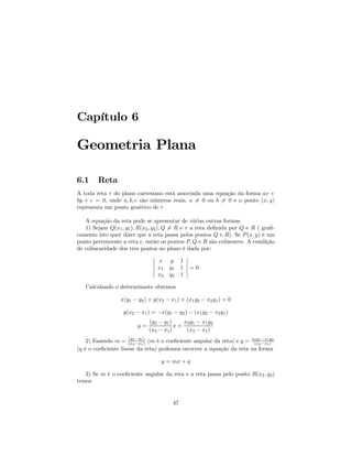 Capítulo 6

Geometria Plana

6.1     Reta
A toda reta r do plano cartesiano está associada uma equação da forma ax +
by + c = 0, onde a, b, c são números reais, a 6= 0 ou b = 0 e o ponto (x, y)
                                                        6
representa um ponto genérico de r

   A equação da reta pode se apresentar de várias outras formas
   1) Sejam Q(x1 , y1 ), R(x2 , y2 ), Q 6= R e r a reta deﬁnida por Q e R ( graﬁ-
camente isto quer dizer que a reta passa pelos pontos Q e R). Se P (x, y) é um
ponto pertencente a reta r, então os pontos P, Q e R são colineares. A condição
de colinearidade dos tres pontos no plano é dada por:
                                 ¯              ¯
                                 ¯ x y 1 ¯
                                 ¯              ¯
                                 ¯ x1 y1 1 ¯ = 0
                                 ¯              ¯
                                 ¯ x2 y2 1 ¯

   Calculando o determinante obtemos

                  x(y1 − y2 ) + y(x2 − x1 ) + (x1 y2 − x2 y1 ) = 0

                   y(x2 − x1 ) = −x(y1 − y2 ) − (x1 y2 − x2 y1 )
                              (y2 − y1 )    x2 y1 − x1 y2
                         y=              x+
                              (x2 − x1 )     (x2 − x1 )
    2) Fazendo m = (x2 −y1 ) (m é o coeﬁciente angular da reta) e q = x2 y1 −x1 y2
                      (y
                        2 −x1 )                                        (x2 −x1 )
(q é o coeﬁciente linear da reta) podemos escrever a equação da reta na forma

                                   y = mx + q

   3) Se m é o coeﬁciente angular da reta e a reta passa pelo ponto R(x2 , y2 )
temos


                                        47
 