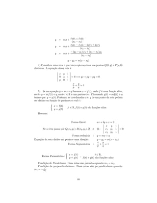 x2 y1 − x1 y2
                  y   = mx +
                              (x2 − x1 )
                             x2 y1 − x1 y2 − y2 x2 + y2 x2
                  y   = mx +
                                      (x2 − x1 )
                             − (y2 − y1 ) x2 + (x2 − x1 )y2
                  y   = mx +
                                       (x2 − x1 )

                              y − y2 = m(x − x2 )
    4) Considere uma reta r que intercepta os eixos nos pontos Q(0, q) e P (p, 0)
distintos. A equação dessa reta é
                    ¯           ¯
                    ¯ x y 1 ¯
                    ¯           ¯
                    ¯ 0 q 1 ¯ = 0 =⇒ qx + py − pq = 0
                    ¯           ¯
                    ¯ p 0 1 ¯
                                    x y
                                      + =1
                                    p  q
    5) Se na equação y = mx + q fazemos x = f (t), onde f é uma função aﬁm,
então y = mf (t) + q, onde t ∈ R é um parâmetro. Chamando g(t) = mf (t) + q
temos que y = g(t). Portanto as coordenadas x e y de um ponto da reta podem
ser dadas em função de parâmetro real t :
              ½
                 x = f (t)
                              , t ∈ R, f (t) e g(t) são funções aﬁns
                 y = g(t)
   Resumo:


                                   Forma Geral:          ax + by + c = 0
                                                               ¯           ¯
                                                               ¯ x y 1 ¯
                                                               ¯           ¯
      Se a reta passa por Q(x1 , y1 ), R(x2 , y2 ), Q 6= R : ¯ x1 y1 1 ¯ = 0
                                                               ¯           ¯
                                                               ¯ x2 y2 1 ¯
                                 Forma reduzida : y = mx + q
Equação da reta dados um ponto e uma direção:            y − y0 = m(x − x0 )
                                                         x y
                            Forma Segmentária :            + =1
                                                         p    q

                             ½
                                 x = f (t)                t ∈ R,
       Forma Paramétrica :                 ,
                                 y = g(t)    f (t) e g(t) são funções aﬁns

   Condição de Paralelismo: Duas retas são paralelas quando m1 = m2
   Condição de perpendicularismo: Duas retas são perpendiculares quando:
       1
m1 = − m2


                                        48
 