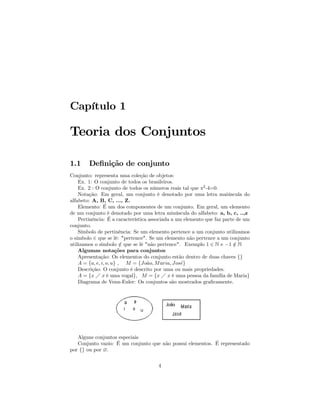 Capítulo 1

Teoria dos Conjuntos

1.1     Deﬁnição de conjunto
Conjunto: representa uma coleção de objetos:
    Ex. 1: O conjunto de todos os brasileiros.
    Ex. 2 : O conjunto de todos os números reais tal que x2 -4=0.
    Notação: Em geral, um conjunto é denotado por uma letra maiúscula do
alfabeto: A, B, C, ..., Z.
    Elemento: É um dos componentes de um conjunto. Em geral, um elemento
de um conjunto é denotado por uma letra minúscula do alfabeto: a, b, c, ..,z
    Pertinência: É a característica associada a um elemento que faz parte de um
conjunto.
    Símbolo de pertinência: Se um elemento pertence a um conjunto utilizamos
o símbolo ∈ que se lê: "pertence". Se um elemento não pertence a um conjunto
utilizamos o simbolo ∈ que se lê "não pertence". Exemplo 1 ∈ N e −1 ∈ N
                         /                                               /
    Algumas notações para conjuntos
    Apresentação: Os elementos do conjunto estão dentro de duas chaves {}
    A = {a, e, i, o, u} , M = {Jo˜o, M aria, Jos´}
                                   a              e
    Descrição: O conjunto é descrito por uma ou mais propriedades.
    A = {x Á x é uma vogal}, M = {x Á x é uma pessoa da família de Maria}
    Diagrama de Venn-Euler: Os conjuntos são mostrados graﬁcamente.




   Alguns conjuntos especiais
   Conjunto vazio: É um conjunto que não possui elementos. É representado
por {} ou por ∅.


                                      4
 