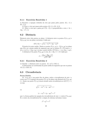 6.1.1     Exercicios Resolvidos 1
1) Encontre a equação reduzida da reta que passa pelos pontos A(1, −1) e
B(−1, 5).
   2) Trace a reta que passa pelos pontos A(1, 1) e B(−2, 2).
   3) Obter a reta que s passa por P (3, −2) e é perpendicular a reta r: 3x +
14y − 17 = 0.


6.2      Distância
Distância entre dois pontos no plano: A distância entre os pontos P1 (x1 , y1 ) e
P2 (x2 , y2 ) em um plano cartesiano é dada por:
                                    p
                       d(P1 , P2 ) = (x2 − x1 )2 + (y2 − y1 )2
    Fórmula do ponto médio: Dados os pontos P1 (x1 , y1 ) e P2 (x2 , y2 ) no plano
seja M (x, y) o ponto médio do segmento que une os ¡     pontos P1 e P2 então x ¢     =
1
2 (x1 +x2 ) e y = 1 (y1 +y2 ), ou seja, o ponto médio é M ( 1 (x1 + x2 ), 1 (y1 + y2 ) .
                  2                                         2             2
    A distância d do ponto P (x0 , y0 ) à reta Ax + By + c = 0 é dada por:

                                    |Ax0 + By0 + C|
                               d=      √
                                         A2 + B 2

6.2.1     Exercicios Resolvidos 2
1) Calcular a distância entre os pontos A(−3, 7) e B(5, 1).
   2) Determinar as coordenadas do ponto médio do segmento que une os pontos
A(1, 2) e B(9, 14).


6.3      Circunferência
Forma Padrão
    Se C(x0 , y0 ) é um ponto ﬁxo do plano, então a circunferência de raio r e
centro em C é o conjunto dos pontos P (x, y) do plano cuja distância de C(x0 , y0 )
é r. Assim um ponto P (x, y) estará situado nesta circunferência se d(P, C) = r,
ou seja
                         q
                                    2
                           (x − x0 ) + (y − y0 )2 = r
ou
                                       2
                              (x − x0 ) + (y − y0 )2 = r2
que é a forma padrão da equação da circunferência de raio r e centro C(x0 , y0 ).
Se o centro da circunferência for a origem do sistema cartesiano temos:

                                    x2 + y 2 = r2

                                           49
 