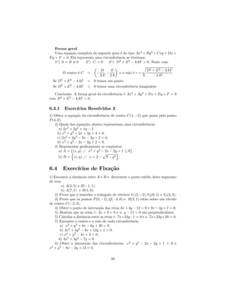 Forma geral
   Uma equação completa do segundo grau é do tipo Ax2 + By 2 + Cxy + Dx +
Ey + F = 0. Ela representa uma circunferência se tivermos:
   1o ) A = B 6= 0    2o ) C = 0   3o ) D2 + E 2 − 4AF > 0. Neste caso
                           µ           ¶                r
                               D    E                      D2 + E 2 − 4AF
         O centro é C =      − ,−        e o raio é r =
                              2A 2A                             4A2
  Se D2 + E 2 − 4AF      = 0 temos um ponto
  Se D2 + E 2 − 4AF      < 0 temos uma circunferência imaginária

   Conclusão: A forma geral da circuferência é Ax2 + Ay 2 + Dx + Ey + F = 0
com D2 + E 2 − 4AF > 0.

6.3.1     Exercícios Resolvidos 3
1) Obter a equação da circunferência de centro C(1, −2) que passa pelo ponto
P (4, 2).
    2) Quais das equações abaixo representam uma circunferência:
       a) 2x2 + 2y 2 + xy − 1.
      b) x2 + y 2 + 2x + 3y + 4 = 0.
      c) 2x2 + 2y 2 − 3x − 3y + 2 = 0.
      d) x2 + y 2 − 2x − 2y + 2 = 0.
    3) Representar graﬁcamente os conjuntos:
              ©                                   ª
       a) A = n(x, y) Á x2 + y 2 − 2x − 2y + 1 ≤ 0 .
                                          o
                                  p
       b) B = (x, y) Á x = 2 − 9 − y 2 .


6.4      Exercícios de Fixação
1) Encontre a distância entre A e B e determine o ponto médio deste segmento
de reta
        a) A(2, 5) e B(−1, 1).
        b) A(7, 1) e B(1, 9).
   2) Prove que é isósceles o triângulo de vértices V1 (5, −2), V2 (6, 5) e V3 (2, 2).
   3) Prove que os pontos P (0, −2), Q(−4, 8) e R(3, 1) estão sobre um círculo
de centro C(−2, 3).
   4) Obter o ponto de interseção das retas 3x + 4y − 12 = 0 e 2x − 4y + 7 = 0.
   5) Mostrar que as retas r: 2x + 3 = 0 e s: y − 11 = 0 são perpendiculares.
   5) Calcular a distância entre as retas r: 7x+24y−1 = 0 e s: 7x+24y+49 = 0.
   7) Encontre o centro e o raio de cada circunferência
       a) x2 + y 2 + 8x − 6y + 20 = 0.
       b) 4x2 + 4y 2 − 8x + 12y + 1 = 0.
       c) x2 + y 2 − 4x + 3 = 0.
      d) 3x2 + 3y 2 − 7y = 0.
   8) Obter a interseção das circunferências: x2 + y 2 − 2x − 2y + 1 = 0 e
x + y 2 − 8x − 2y + 13 = 0.
 2



                                         50
 