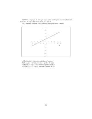 9) Obter a equação da reta que passa pelas interseções das circunferências
x2 + y 2 + 3x − y = 0 e 3x2 + 3y 2 + 2x + y = 0.
   10) Considere a função cujo gráﬁco é dado pela ﬁgura a seguir

                                     y        5

                                              4

                                              3

                                              2

                                              1
                                              0
                 -5   -4   -3   -2       -1        0   1   2   3   4       5
                                              -1                       x

                                              -2

                                              -3

                                              -4

                                              -5



   a) Determine a expressão análitica da função f
   b) Seja g(x) = |f (x)| , desenhe o gráﬁco de g(x)
   c) Seja h(x) = g(x − 1), desenhe o gráﬁco de h(x)
   d) Seja l(x) = (h ◦ g)(x), desenhe o gráﬁco de l(x)




                                               51
 