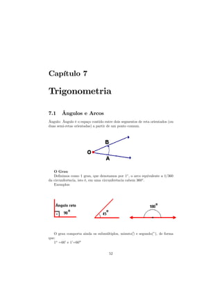 Capítulo 7

Trigonometria

7.1     Ângulos e Arcos
Ângulo: Ângulo é o espaço contido entre dois segmentos de reta orientados (ou
duas semi-retas orientadas) a partir de um ponto comum.




   O Grau
   Deﬁnimos como 1 grau, que denotamos por 1◦ , o arco equivalente a 1/360
da circunferência, isto é, em uma circunferência cabem 360◦ .
   Exemplos:




   O grau comporta ainda os submúltiplos, minuto() e segundo(”), de forma
                                                ´
que:
   1o =60’ e 1’=60"


                                     52
 