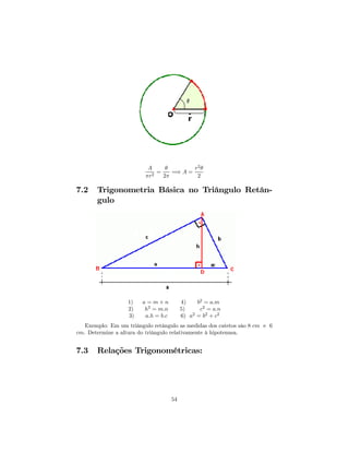 A     θ        r2 θ
                             =    =⇒ A =
                         πr2   2π         2

7.2    Trigonometria Básica no Triângulo Retân-
       gulo




                   1)   a=m+n             4)    b2 = a.m
                   2)   h2 = m.n          5)     c2 = a.n
                   3)    a.h = b.c        6) a = b2 + c2
                                              2


   Exemplo: Em um triângulo retângulo as medidas dos catetos sâo 8 cm e 6
cm. Determine a altura do triângulo relativamente à hipotenusa.


7.3    Relações Trigonométricas:




                                     54
 