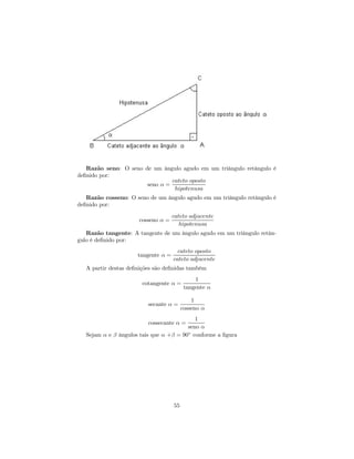 Razão seno: O seno de um ângulo agudo em um triângulo retângulo é
deﬁnido por:
                                cateto oposto
                       seno α =
                                 hipotenusa
   Razão cosseno: O seno de um ângulo agudo em um triângulo retângulo é
deﬁnido por:
                                     cateto adjacente
                      cosseno α =
                                        hipotenusa
   Razão tangente: A tangente de um ângulo agudo em um triângulo retân-
gulo é deﬁnido por:
                                       cateto oposto
                      tangente α =
                                     cateto adjacente
   A partir destas deﬁnições são deﬁnidas também
                                               1
                        cotangente α =
                                           tangente α

                                              1
                          secante α =
                                          cosseno α
                                            1
                          cossecante α =
                                         seno α
   Sejam α e β ângulos tais que α +β = 90◦ conforme a ﬁgura




                                     55
 