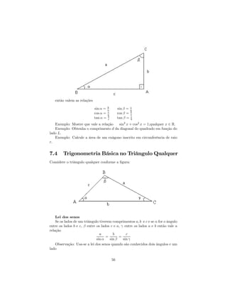 então valem as relações
                                     b                c
                             sin α = a        sin β = a
                                     c                b
                             cos α = a        cos β = a
                                     b
                             tan α = c        tan β = c
                                                      b
   Exemplo: Mostre que vale a relação  sin2 x + cos2 x = 1,qualquer x ∈ R.
   Exemplo: Obtenha o comprimento d da diagonal do quadrado em função do
lado L.
   Exemplo: Calcule a área de um exágono inscrito em circunferência de raio
r.


7.4     Trigonometria Básica no Triângulo Qualquer
Considere o triângulo qualquer conforme a ﬁgura:




    Lei dos senos
    Se os lados de um triângulo tiverem comprimentos a, b e c e se α for o ângulo
entre os lados b e c, β entre os lados c e a, γ entre os lados a e b então vale a
relação
                                a       b        c
                                    =       =
                              sin α   sin β    sin γ
    Observação: Usa-se a lei dos senos quando são conhecidos dois ângulos e um
lado

                                         56
 