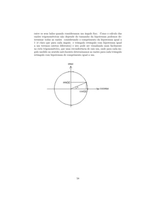 entre os seus lados quando consideramos um ângulo ﬁxo. Como o cálculo das
razões trigonométricas não depende do tamamho da hipotenusa podemos de-
terminar todas as razões considerando o comprimento da hipotenusa igual a
1 (é claro que para cada ângulo e triângulo retângulo com hipotenusa igual
a um teremos catetos diferentes) e isto pode ser visualizado mais facilmente
no ciclo trigonométrico, que uma circunferência de raio um, onde para cada ân-
gulo medido no sentido anti-horário determinamos as razões para cada triângulo
retângulo com hipotenusa de comprimento igual a um.




                                     58
 