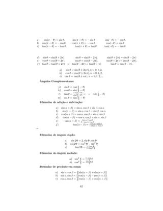 a)   sin(π − θ) = sin θ.      sin(π + θ) = − sin θ            sin(−θ) = − sin θ.
b) cos(π − θ) = − cos θ.     cos(π + θ) = − cos θ.             cos(−θ) = cos θ
c) tan(π − θ) = − tan θ.         tan(π + θ) = tan θ          tan(−θ) = − tan θ.



d) sin θ = sin(θ + 2π)       sin θ = sin(θ − 2π).               sin(θ + 2π) = sin(θ − 2π)
e) cos θ = cos(θ + 2π)       cos θ = cos(θ − 2π).              cos(θ + 2π) = cos(θ − 2π).
f ) tan θ = tan(θ + 2π) = tan(θ − 2π) = tan(θ + π)                 tan θ = tan(θ − π).

                  g) sin θ = sin(θ ± 2nπ), n = 0, 1, 2,
                  h) cos θ = cos(θ ± 2nπ), n = 0, 1, 2,
                  i) tan θ = tan(θ ± nπ), n = 0, 1, 2, ...
    Ângulos Complementares

                 j) sin θ = cos( π − θ)
                                  2
                 k) cos θ = sin( π − θ)
                                  2
                                 π
                            cos( 2 −θ)
                 l) tan θ = sin( π −θ) = = cot( π − θ)
                                                2
                                 2
                 m) cot θ = tan( π − θ)
                                  2
    Fórmulas de adição e subtração:

               a) sin(α + β) = sin α. cos β + sin β. cos α
               b)  sin(α − β) = sin α. cos β − sin β. cos α
               c) cos(α + β) = cos α. cos β − sin α. sin β
               d)   cos(α − β) = cos α. cos β + sin α. sin β
                                    tan α+tan β
               e)     tan(α + β) = 1−tan α. tan β
                                             tan α−tan β
               f)            tan(α − β) = 1+tan α. tan β
→

    Fórmulas de ângulo duplo:

                       a) sin 2Φ = 2. sin Φ. cos Φ
                       b) cos 2Φ = cos2 Φ − sin2 Φ
                       c)      tan 2Φ = 1−tan2Φ
                                         2. tan
                                                Φ

    Fórmulas do ângulo metade:

                           a) sin2 ϕ =
                                   2
                                         1−cos ϕ
                                           2
                           b) cos2 ϕ =
                                   2
                                         1+cos ϕ
                                            2
    Formulas de produto em soma:

               a) sin α. cos β = 1 [sin(α − β) + sin(α + β)]
                                 2
               b) sin α. sin β = 1 [cos(α − β) − cos(α + β)]
                                 2
               c) cos α. cos β = 1 [cos(α − β) + cos(α + β)]
                                 2


                                    62
 