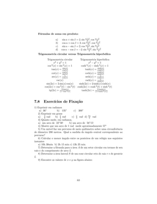Fórmulas de soma em produto:

                   a)     sin α + sin β = 2. sin α+β . cos α−β
                                                  2         2
                   b)     cos α + cos β = 2. cos α+β . cos α−β
                                                   2         2
                   c)     sin α − sin β = 2. cos α+β . sin α−β
                                                  2         2
                   d)    cos α − cos β = −2. sin α+β . sin α−β
                                                    2         2
   Trigonometria circular versus Trigonometria hiperbólica

            Trigonometria circular           Trigonometria hiperbólica
                  x2 + y 2 = 1                      x2 − y 2 = 1
            cos (x) + sin 2 (x) = 1
                2
                                              cosh (x) − sinh 2 (x) = 1
                                                  2
                           sin(x)                            sinh(x)
                tan(x) = cos(x)                  tanh(x) = cosh(x)
               cot(x) = cos(x)
                          sin(x)                coth(x) = cosh(x)
                                                           sinh(x)
                             1                                 1
               sec(x) = cos(x)                  sech(x) = cosh(x)
                                                               1
                    csc(x)                      csch(x) = sinh(x)
          sin(2x) = 2 sin(x) cos(x)       sinh(2x) = 2 sinh(x) cosh(x)
         cos(2x) = cos 2 (t) − sin 2 (t) cosh(2x) = cosh 2 (t) + sinh 2 (t)
                         2 tan(x)                          2 tanh(x)
             tg(2x) = (1−tan 2 (x)           tanh(2x) = (1+tanh 2 (x))



7.8     Exercícios de Fixação
1) Exprimir em radianos
     a) 36◦         b) 135◦          c) 300◦
    2) Exprimir em graus
    a) π rad
          6        b) π rad
                       4           c) π rad d) 7π rad
                                       3         4
    3) Quanto mede, em radianos,
    a) um arco de 22◦ 30‘       b) um arco de 56◦ 15‘
    4) Mostre que um arco de 1 rad mede aproximadamente 57◦
    5) Um móvel faz um percurso de meio quilômetro sobre uma circunferência
de diâmetro 200 metros. Qual a medida do ângulo central correspondente ao
percurso?
    6) Calcular o menor ângulo entre os ponteiros de um relógio nos seguintes
instantes
    a) 10h 30min b) 2h 15 min c) 13h 35 min
    7) Determine a fórmula para a área A de um setor circular em termos de seu
raio e do comprimento de arco L
    8) Determine a área lateral S de um cone circular reto de raio r e de geratriz
L
    9) Encontre os valores de x e y na ﬁgura abaixo:




                                        63
 