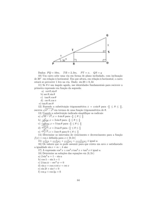 Dados: P Q = 10m, T R = 2, 3m, P T = x, QS = y
    10) Um carro sobe uma via em forma de plano inclindado, com inclinação
de 20◦ em relação à horizontal. Em que altura, em relação à horizontal, o carro
estará se percorrer 1 km na via. Dado: sin 20 = 0, 34
    11) Se θ é um ângulo agudo, use identidades fundamentais para escrever a
primeira expressão em função da segunda:
        a) cot θ; sin θ
       b) sec θ; sin θ
       c) tan θ; cos θ
       d) csc θ; cos π
     e) tan θ; sec θ
    12) Fazendo a substituição trigonométrica x = a sin θ para - π ≤ θ ≤ π ,
         √                                                        2          2
escreva a2 − x2 em termos de uma função trigonométrica de θ.
    13)√ Usando a substituição indicada simpliﬁque os radicais:
    a) 16 − x2 ; x = 4 sin θ para - π ≤ θ ≤ π
                                      2       2
          x2
    b) √9−x2 ; x = 3 sin θ para - π ≤ θ ≤ π
                                  2       2
    c) √25+x2 ; x = 5 tan θ para - π ≤ θ ≤ π
           x
                                    2       2
      √
          2
    d) x 2+4 ; x = 2 tan θ para - π ≤ θ ≤ π
       √ x                         2       2
          2
    e) xx−9 ; x = 3 sec θ para 0 ≤ θ ≤ π 2
    14) Determine os intervalos de crescimento e decrescimento para a função
f (x) = cos x deﬁnida para x ∈ [0, 2π]
    15) 1+sin2 + 1+cos2 x + 1+sec2 x + 1+cos1sec2 x é igual a:
            1         1          1

    16) Os valores que m pode assumir para que exista um arco x satisfazendo
a igualdade sin x = m − 4 são:
    17) A expressão cos2 x + cos2 x tan2 x + tan2 x é igual a:
    18) Determine as soluções das equações em [0, 2π)
    a) 2 sin2 u = 1 − sin u
    b) cos λ − sin λ = 1
    c) 2 tan − sec2 = 0
    d) sin x + cos x cot x = csc x
    e) sin 2t + sin t = 0
    f) cos µ + cos 2µ = 0


                                      64
 