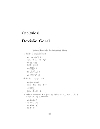 Capítulo 8

Revisão Geral

                    Lista de Exercícios de Matemática Básica

 1. Resolva as inequações em R

    (a) 1 − x − 2x2 ≥ 0
                          1       3x       1−x
    (b) 2x − 5 <          3   +    4   +    3
          x+1            x
    (c)   2−x       <   3+x
    (d) |5 − 6x| ≥ 9
        ¯ 1¯
        ¯ x− 2 ¯
    (e) ¯ x+ 1 ¯ < 1
                2

            (x−4)6
    (f)   (x−2)(x+1)          >0
           3        2
          x +x −x−1
    (g)     x2 +x−2           <0

 2. Resolva as equações em R

    (a) |5x − 3| = 12
    (b) (x − 3)(x + 1)(x + 4) = 0
        ¯      ¯
        ¯ 3x+8 ¯
    (c) ¯ 2x−3 ¯ = 4
    (d) 2x − 7 = |x| + 1

 3. Dados os conjuntos: A = {x ∈ R | −10 < x < 8}, B = (−3, 5]   e
    C = {x ∈ R | x ≥ 2} determine:

    (a) A ∪ B ∪ C
    (b) B ∩ (A ∪ C)
    (c) A ∪ (B ∩ C)
    (d) A − B


                                                 66
 