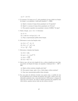 (e) C − (A ∩ C)

4. O consumo C de água em m3 , pela população de uma cidade em função
   do tempo t, em segundos, é dado pela equação C = 2000t.

   (a) Qual o consumo de água dessa população em 10 segundos?
   (b) Qual é o consumo de água dessa população em 10 horas?
    (c) Em quantos segundos essa população consome 48.000m3 de água?

5. Dada a função f (x) = 3x + 4 determine:

   (a) f (−1)
   (b) o valor de x tal que f (x) = 10
    (c) Faça a representação gráﬁca dessa função.

6. Determine os zeros das funções reais:

   (a) f (x) = x2 − 4x + 3
   (b) f (x) = x3 − 6x2 + 8x
              x+1       5x+3
    (c) y =    2    −     4

7. Determine o domínio das funções:
                 x+1
   (a) f (x) =   x−2
                     √
   (b) g(x) = (x + 1) x − 4
                 √
                  x+2
    (c) h(x) =   x−3
   (d) l(x) = ln(x + 5)

8. Sabe-se que, sob um certo ângulo de tiro, a altura atingida por uma bala,
   em metros, em função do tempo, em segundos, é dada por h(t) = −20t2 +
   200t.

   (a) Qual a altura máxima atingida pela bala?
   (b) Em quanto tempo, após o tiro, a bala atinge a altura máxima?
    (c) faça uma representação gráﬁca dessa situação.

9. Em uma pista de atletismo circular com quatro raias, a medida do raio
   da circunferência até a metade da primeira raia (onde o atleta corre con-
   siderando a primeira raia, a raia mais interna) é 100 metros e a largura de
   cada raia é de 2 metros. Se todos os atletas corressem até completar uma
   volta inteira, quantos metros cada um dos atletas correria?




                                    67
 
